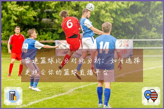 雷速篮球比分对比分析：如何选择更适合你的篮球直播平台