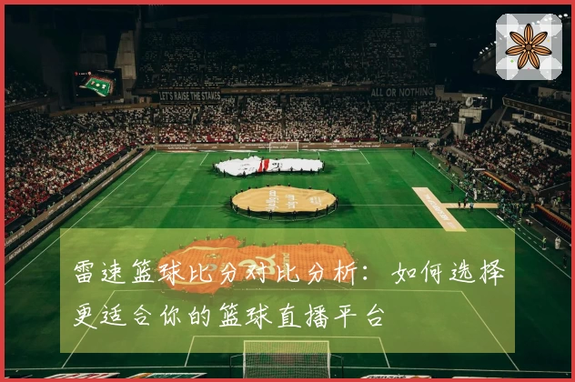 雷速篮球比分对比分析：如何选择更适合你的篮球直播平台